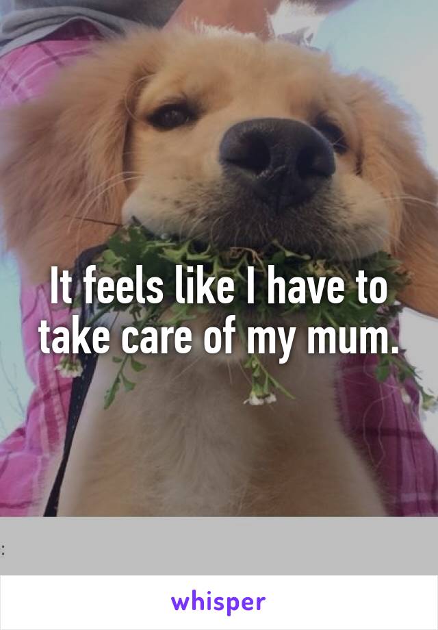 It feels like I have to take care of my mum.