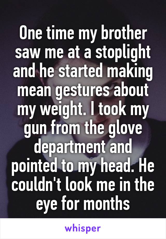 One time my brother saw me at a stoplight and he started making mean gestures about my weight. I took my gun from the glove department and pointed to my head. He couldn't look me in the eye for months