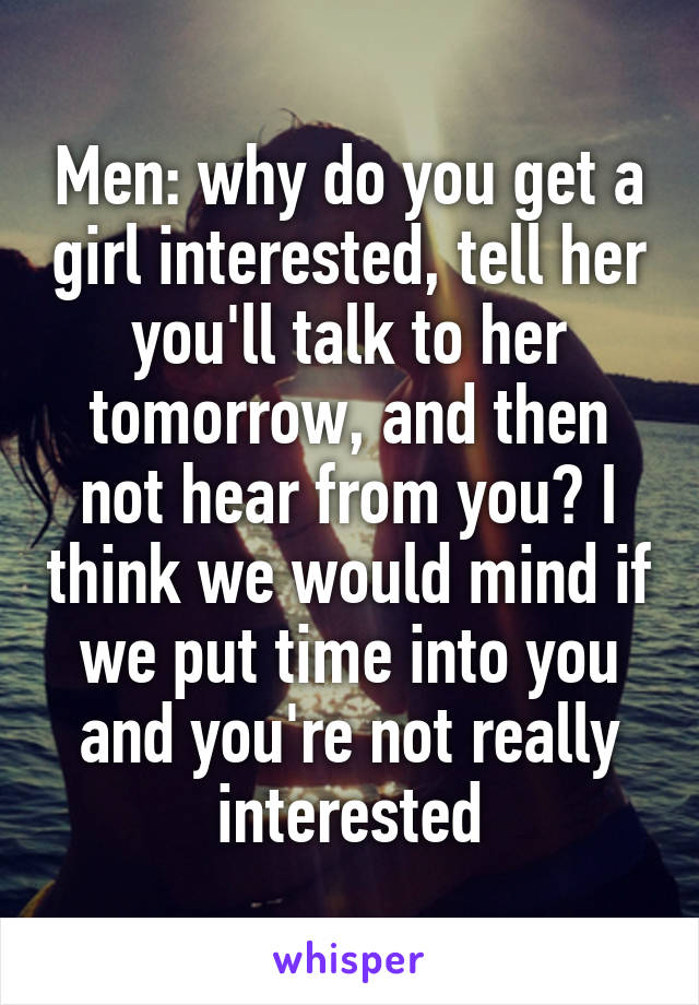 Men: why do you get a girl interested, tell her you'll talk to her tomorrow, and then not hear from you? I think we would mind if we put time into you and you're not really interested