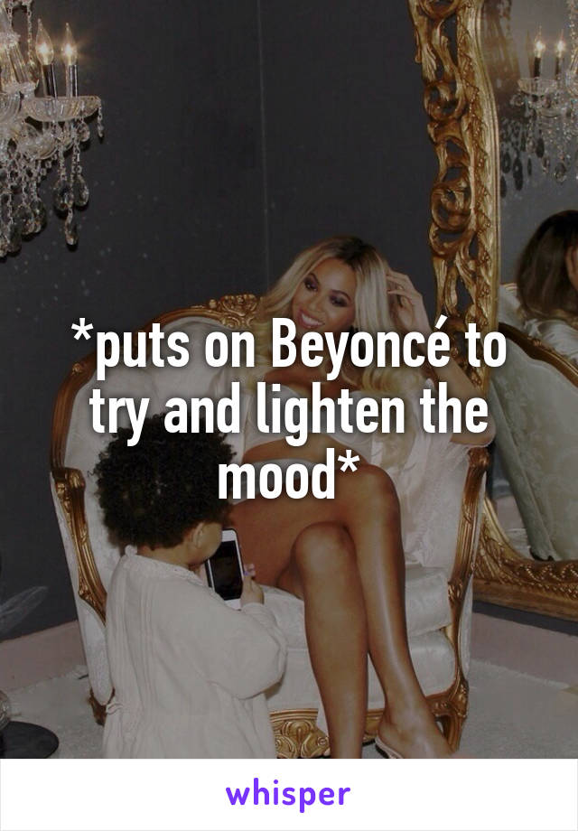 *puts on Beyoncé to try and lighten the mood*