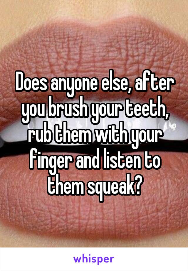 Does anyone else, after you brush your teeth, rub them with your finger and listen to them squeak?