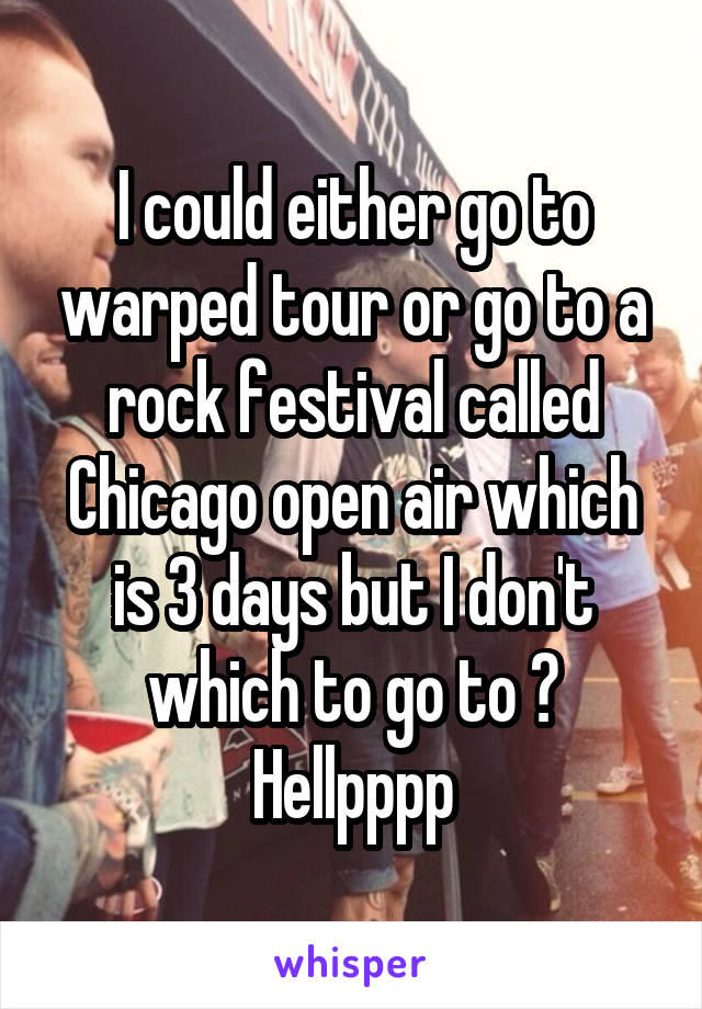 I could either go to warped tour or go to a rock festival called Chicago open air which is 3 days but I don't which to go to ? Hellpppp