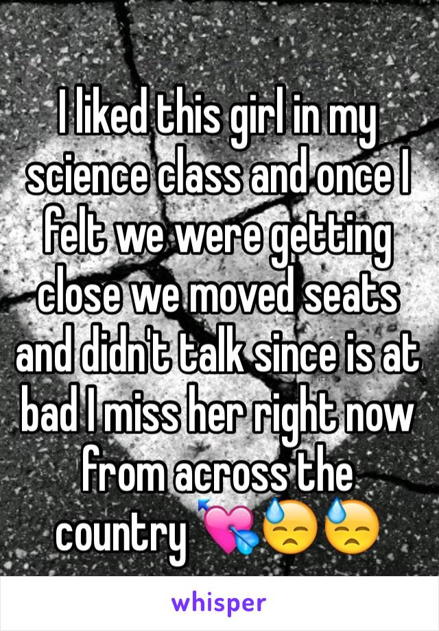 I liked this girl in my science class and once I felt we were getting close we moved seats and didn't talk since is at bad I miss her right now from across the country 💘😓😓