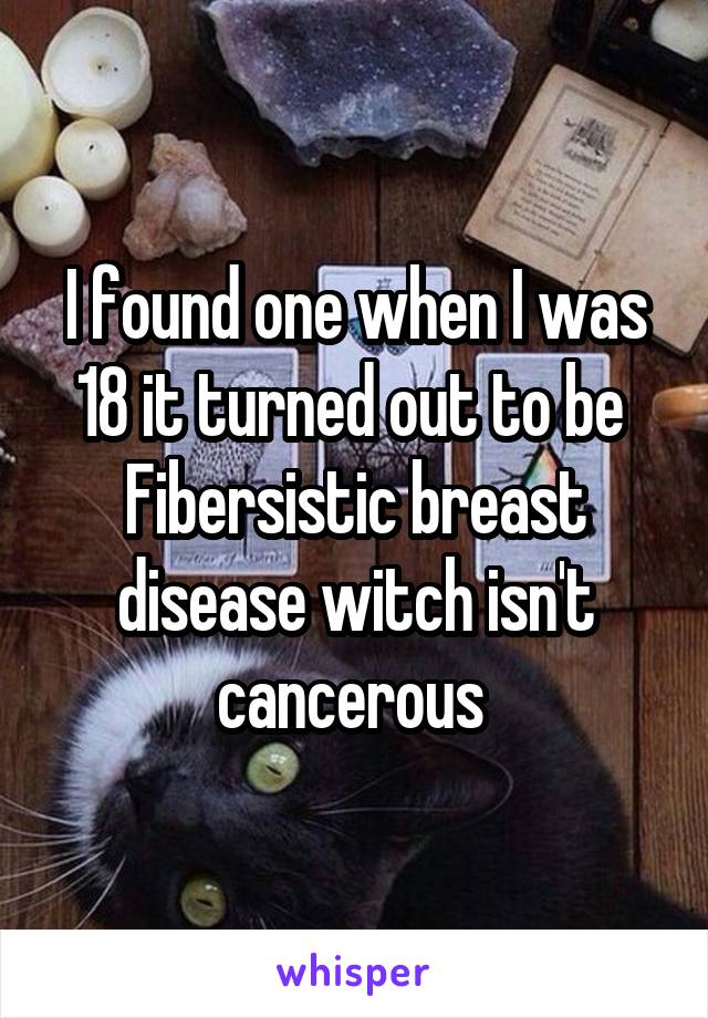 I found one when I was 18 it turned out to be 
Fibersistic breast disease witch isn't cancerous 