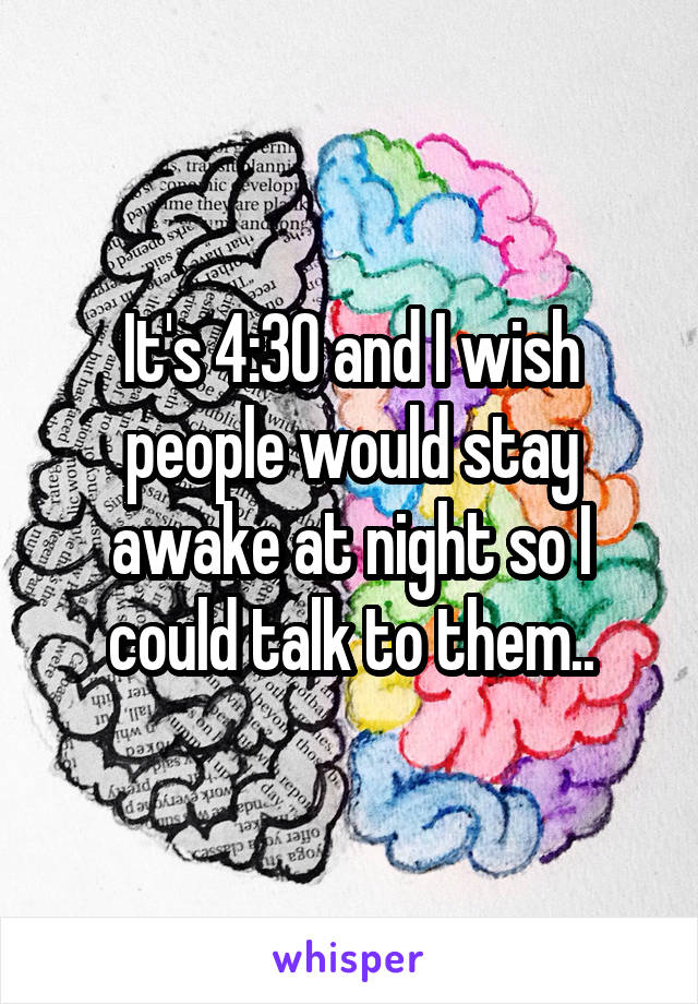 It's 4:30 and I wish people would stay awake at night so I could talk to them..