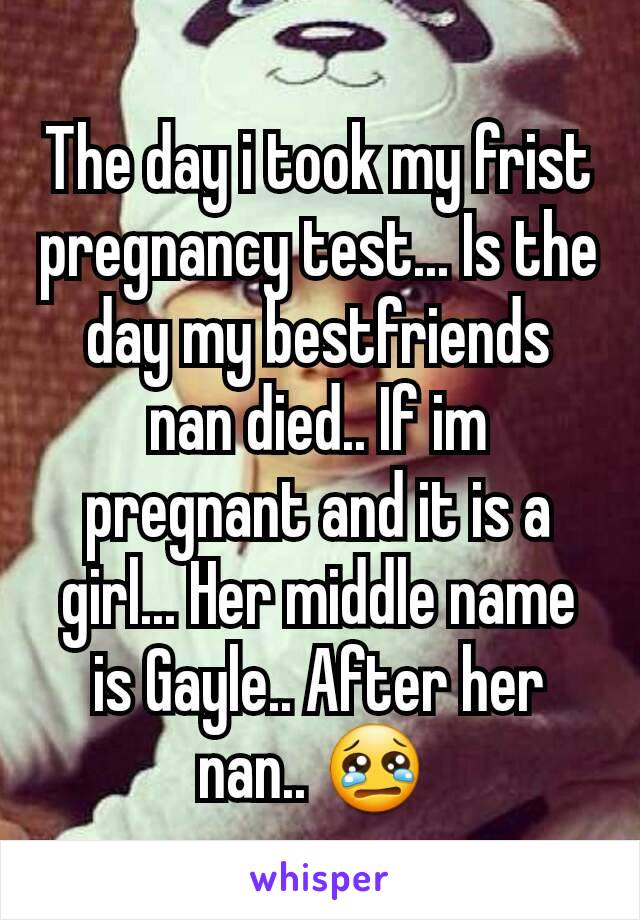 The day i took my frist pregnancy test... Is the day my bestfriends nan died.. If im pregnant and it is a girl... Her middle name is Gayle.. After her nan.. 😢 