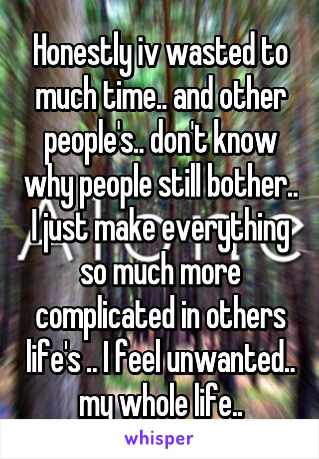 Honestly iv wasted to much time.. and other people's.. don't know why people still bother.. I just make everything so much more complicated in others life's .. I feel unwanted.. my whole life..