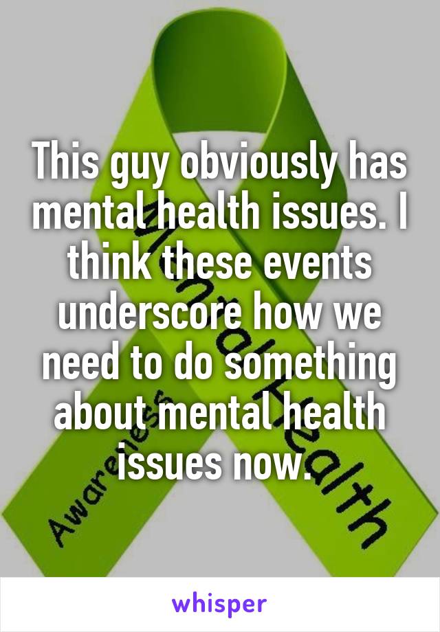 This guy obviously has mental health issues. I think these events underscore how we need to do something about mental health issues now. 