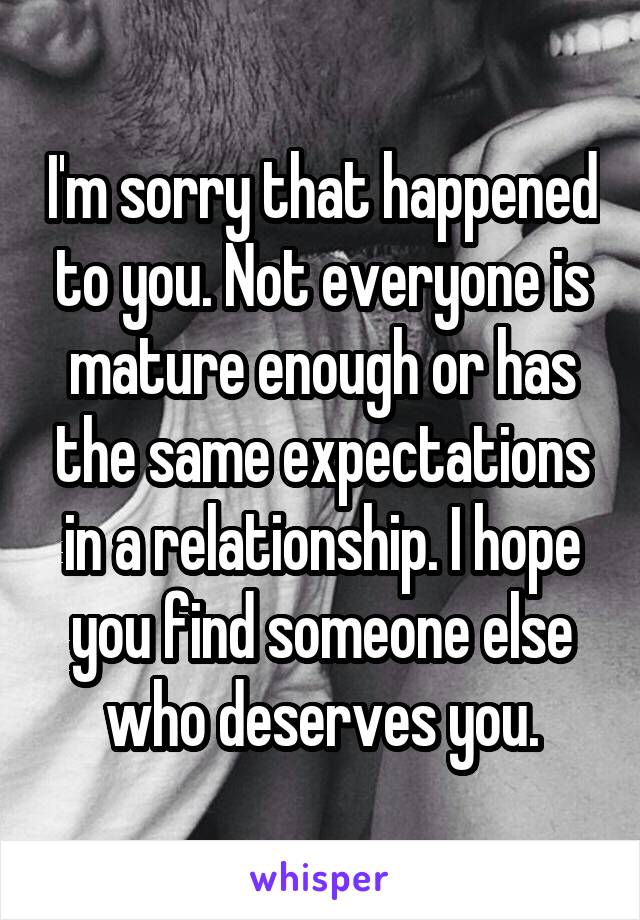 I'm sorry that happened to you. Not everyone is mature enough or has the same expectations in a relationship. I hope you find someone else who deserves you.