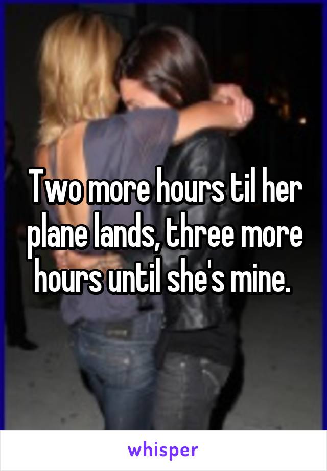 Two more hours til her plane lands, three more hours until she's mine. 