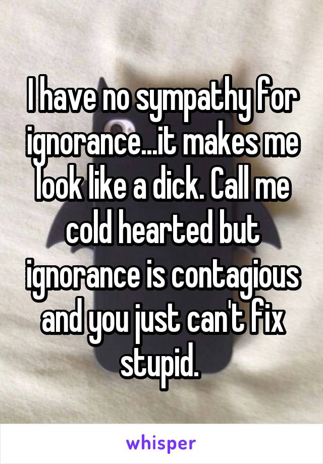 I have no sympathy for ignorance...it makes me look like a dick. Call me cold hearted but ignorance is contagious and you just can't fix stupid. 