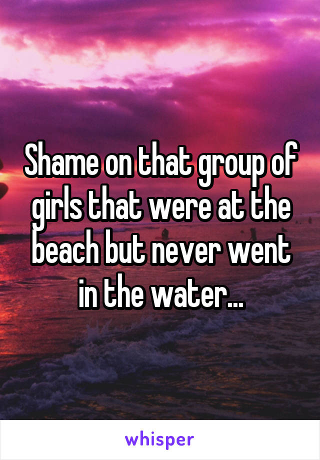 Shame on that group of girls that were at the beach but never went in the water...