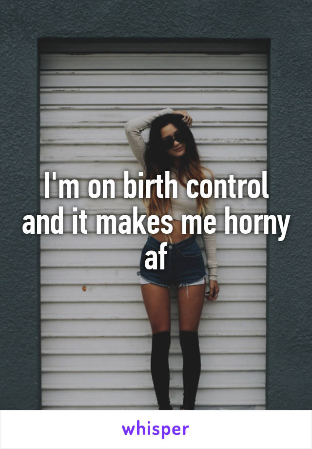 I'm on birth control and it makes me horny af