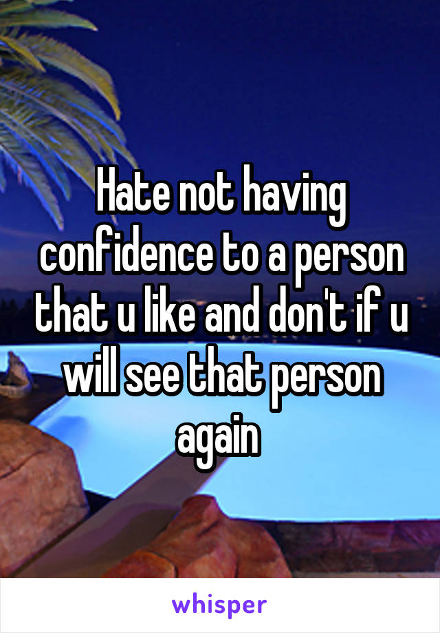 Hate not having confidence to a person that u like and don't if u will see that person again 