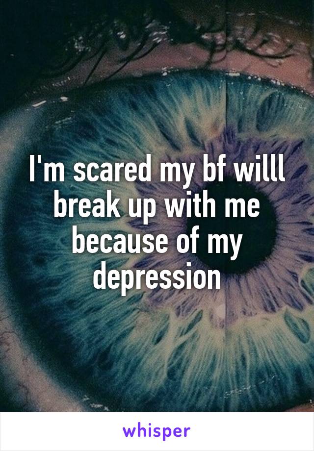 I'm scared my bf willl break up with me because of my depression