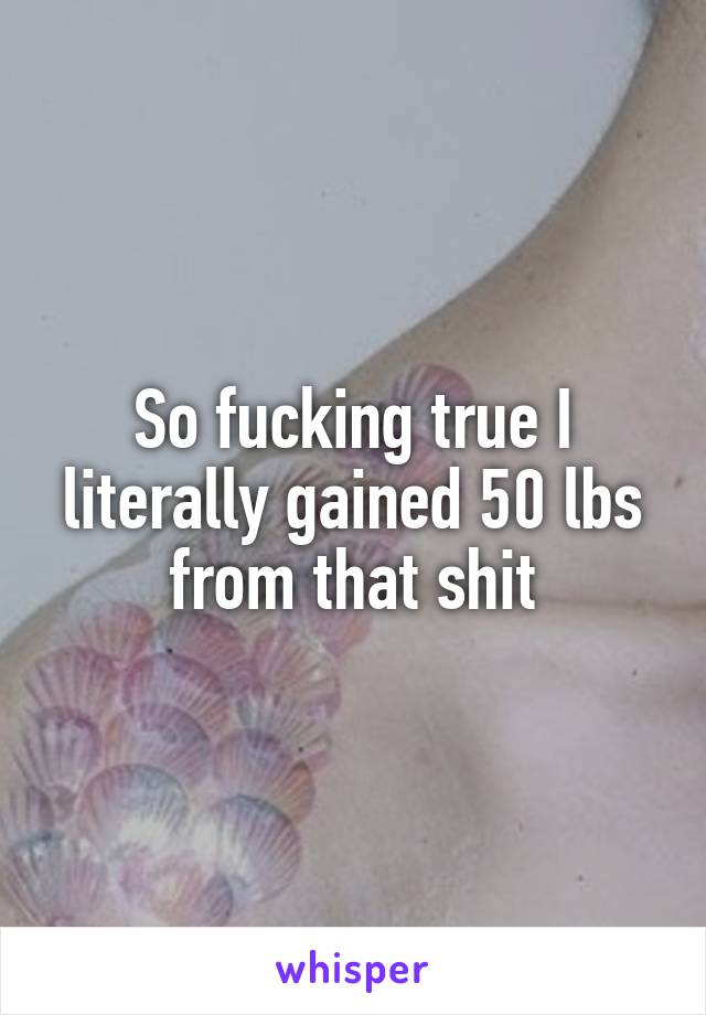 So fucking true I literally gained 50 lbs from that shit