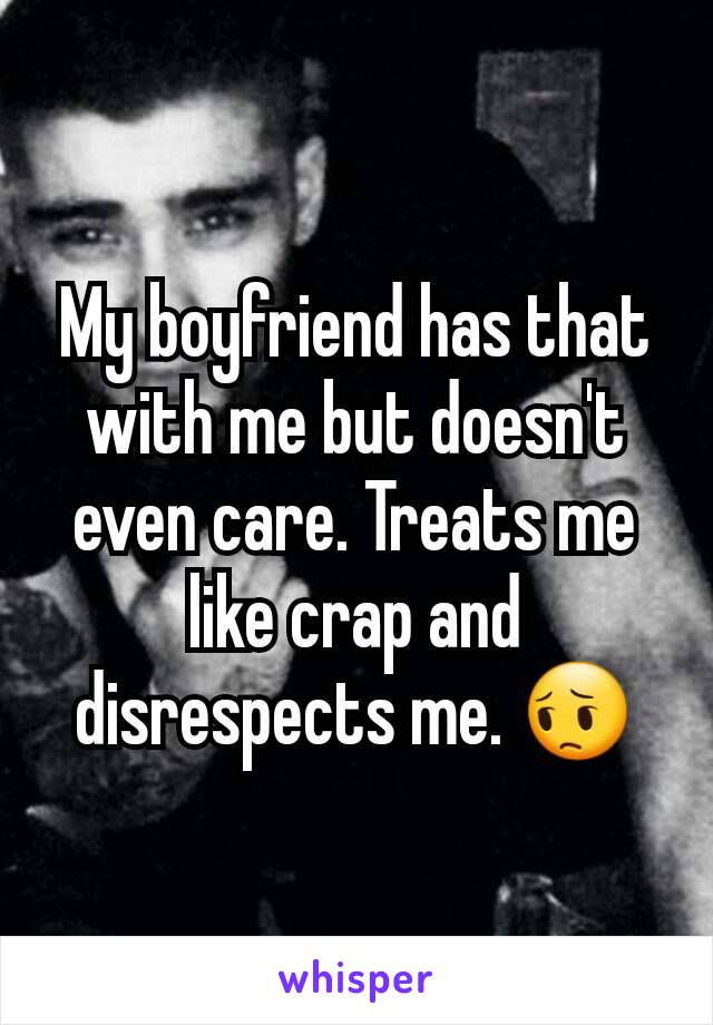 My boyfriend has that with me but doesn't even care. Treats me like crap and disrespects me. 😔