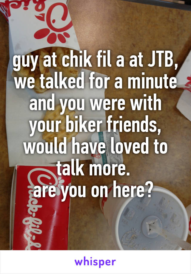 guy at chik fil a at JTB, we talked for a minute and you were with your biker friends, would have loved to talk more. 
are you on here? 
