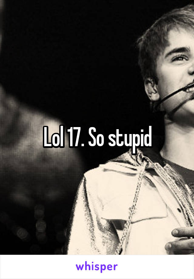 Lol 17. So stupid