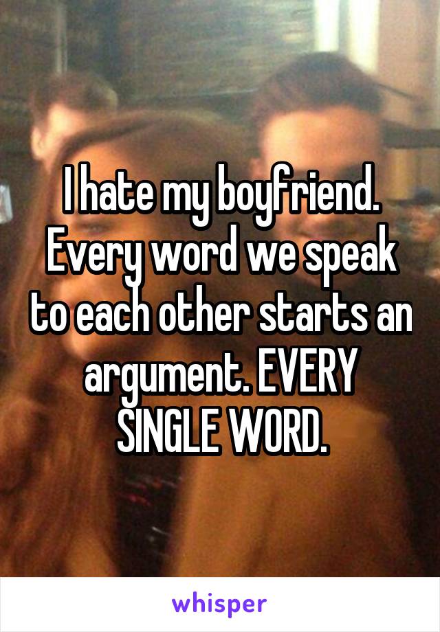 I hate my boyfriend. Every word we speak to each other starts an argument. EVERY SINGLE WORD.