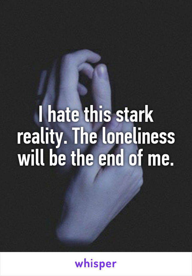 I hate this stark reality. The loneliness will be the end of me.