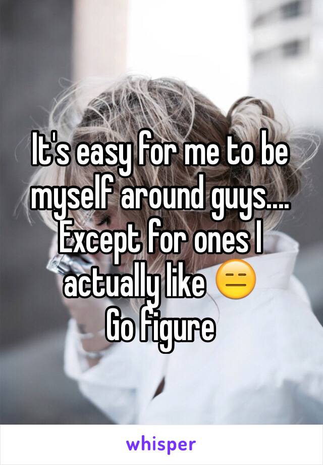 It's easy for me to be myself around guys.... Except for ones I actually like 😑 
Go figure