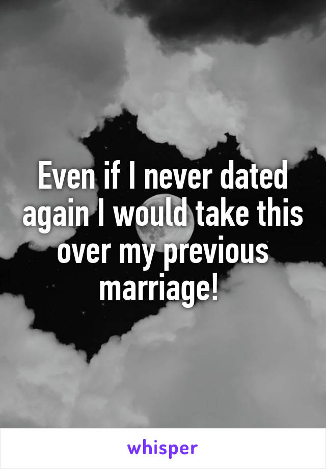 Even if I never dated again I would take this over my previous marriage! 