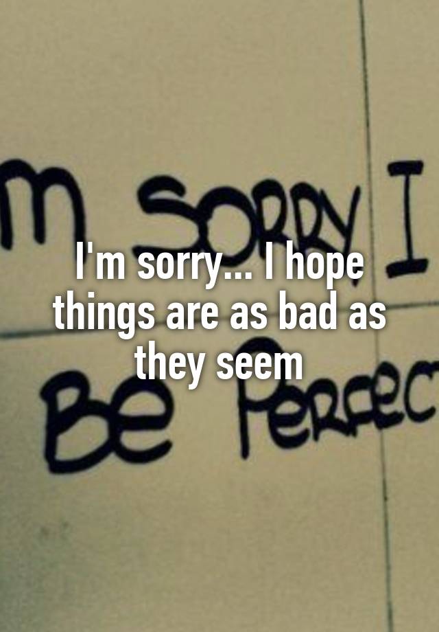 i-m-sorry-i-hope-things-are-as-bad-as-they-seem