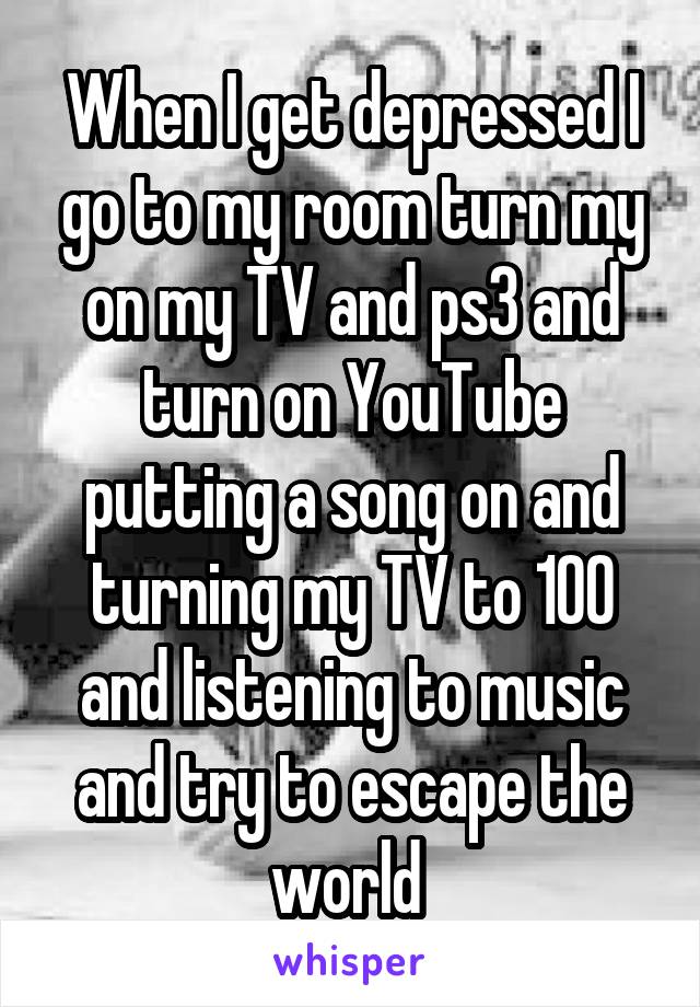 When I get depressed I go to my room turn my on my TV and ps3 and turn on YouTube putting a song on and turning my TV to 100 and listening to music and try to escape the world 