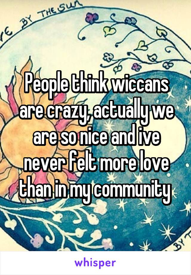 People think wiccans are crazy, actually we are so nice and ive never felt more love than in my community 