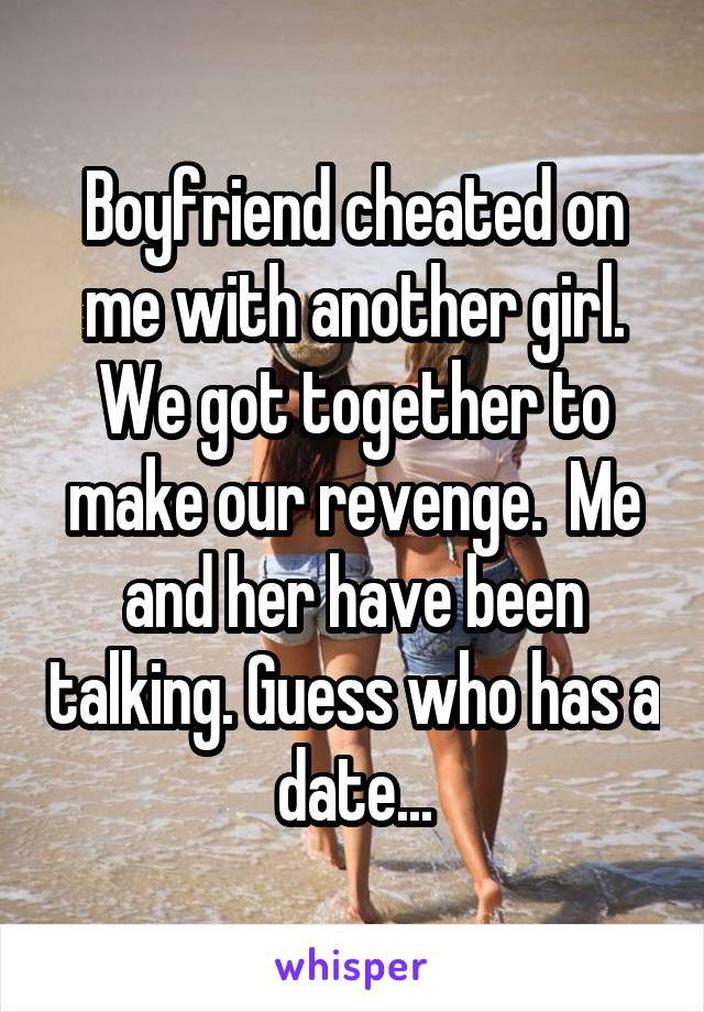 Boyfriend cheated on me with another girl. We got together to make our revenge.  Me and her have been talking. Guess who has a date...