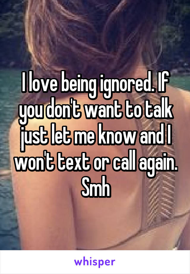 I love being ignored. If you don't want to talk just let me know and I won't text or call again. Smh