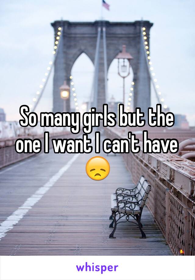 So many girls but the one I want I can't have 😞