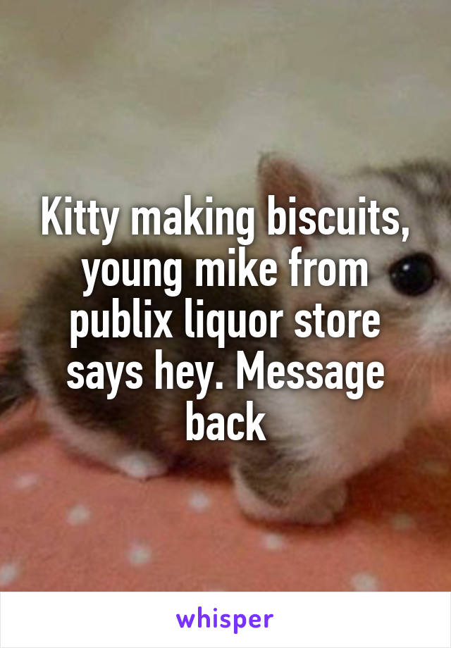 Kitty making biscuits, young mike from publix liquor store says hey. Message back