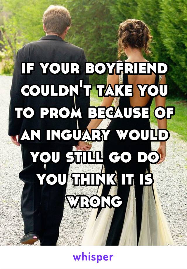 if your boyfriend couldn't take you to prom because of an inguary would you still go do you think it is wrong