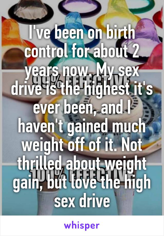 I've been on birth control for about 2 years now. My sex drive is the highest it's ever been, and I haven't gained much weight off of it. Not thrilled about weight gain, but love the high sex drive