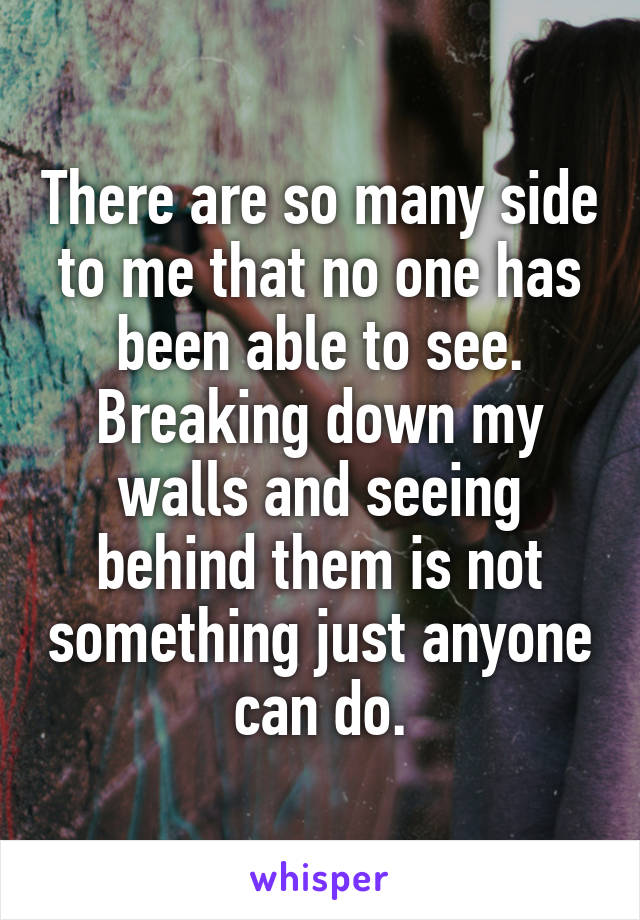 There are so many side to me that no one has been able to see. Breaking down my walls and seeing behind them is not something just anyone can do.