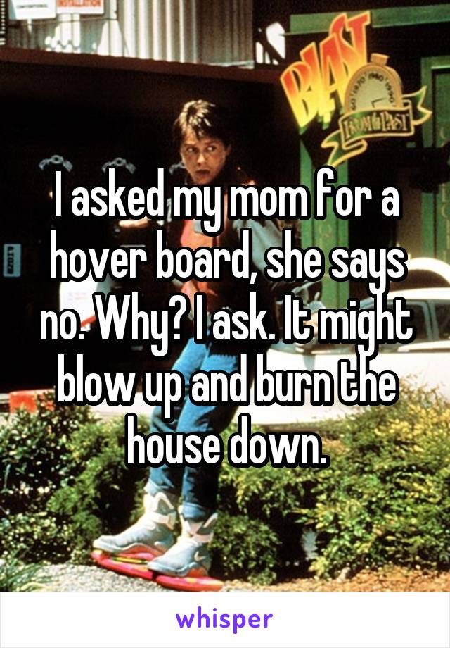 I asked my mom for a hover board, she says no. Why? I ask. It might blow up and burn the house down.