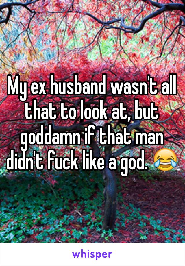 My ex husband wasn't all that to look at, but goddamn if that man didn't fuck like a god. 😂