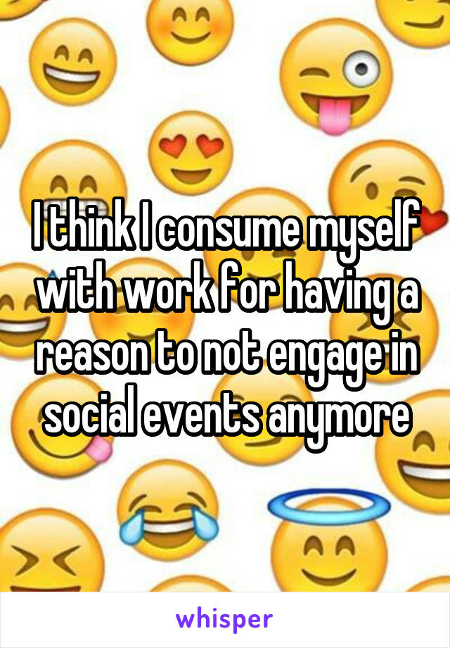 I think I consume myself with work for having a reason to not engage in social events anymore