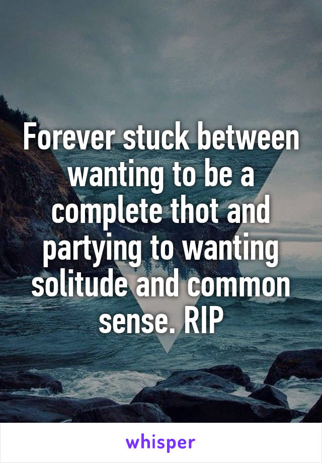 Forever stuck between wanting to be a complete thot and partying to wanting solitude and common sense. RIP