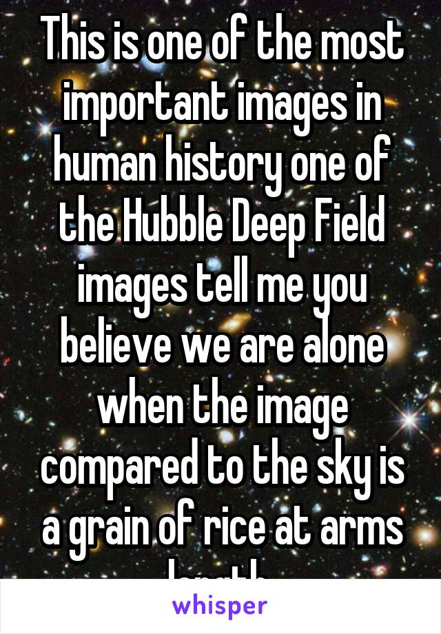 This is one of the most important images in human history one of the Hubble Deep Field images tell me you believe we are alone when the image compared to the sky is a grain of rice at arms length 