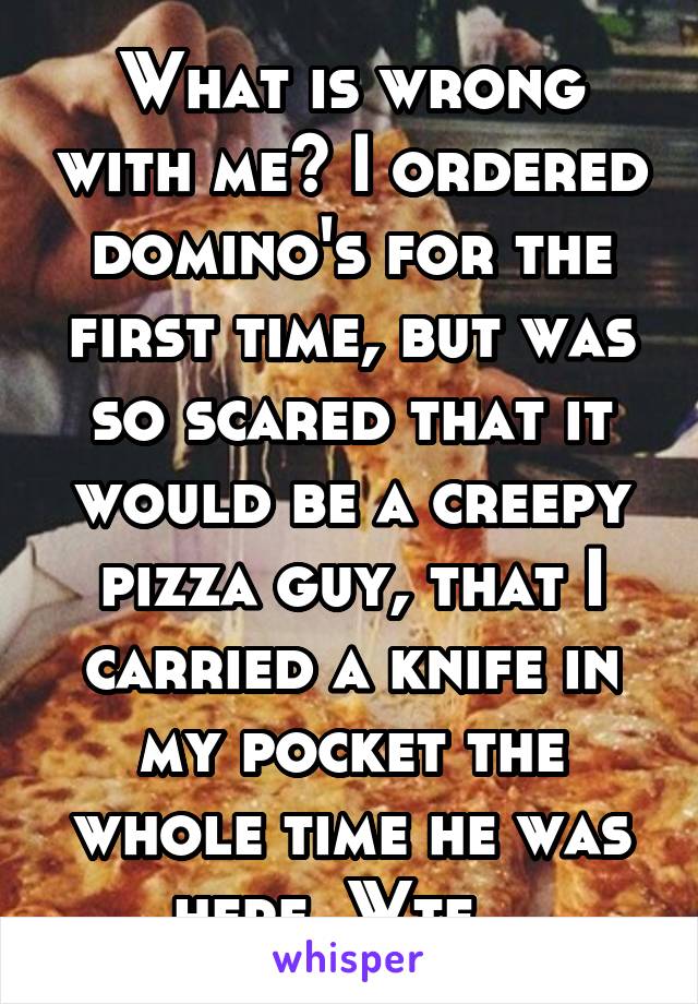 What is wrong with me? I ordered domino's for the first time, but was so scared that it would be a creepy pizza guy, that I carried a knife in my pocket the whole time he was here. Wtf...