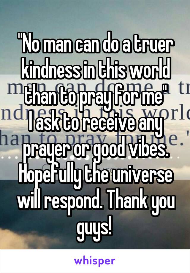 "No man can do a truer kindness in this world than to pray for me"
I ask to receive any prayer or good vibes. Hopefully the universe will respond. Thank you guys! 