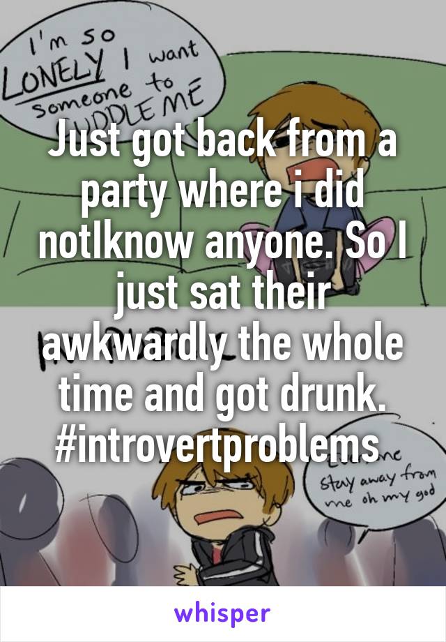 Just got back from a party where i did notIknow anyone. So I just sat their awkwardly the whole time and got drunk. #introvertproblems 
