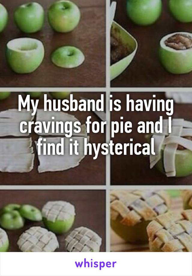 My husband is having cravings for pie and I find it hysterical
