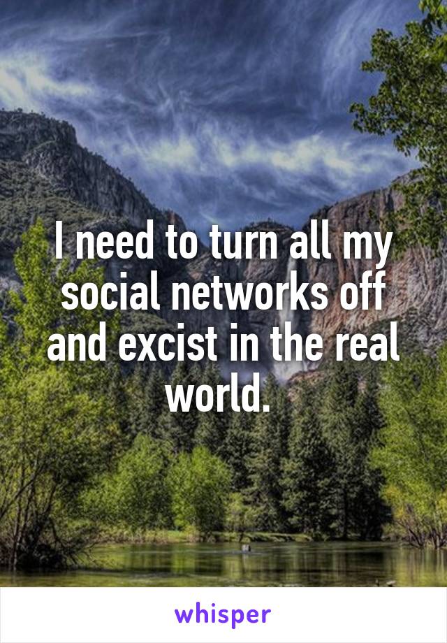 I need to turn all my social networks off and excist in the real world. 