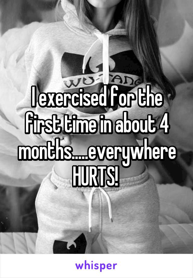 I exercised for the first time in about 4 months.....everywhere
HURTS! 