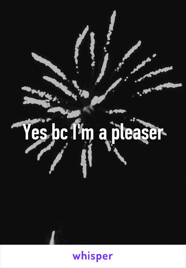 Yes bc I'm a pleaser