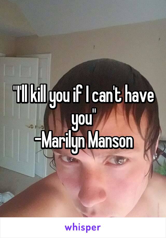 "I'll kill you if I can't have you"
-Marilyn Manson